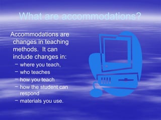 What are accommodations?
Accommodations are
changes in teaching
methods. It can
include changes in:
– where you teach,
– who teaches
– how you teach
– how the student can
respond
– materials you use.
 
