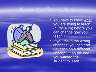 Know the Curriculum!
 You have to know what
you are trying to teach
(curriculum) before you
can change how you
teach it.
 If you make the wrong
changes, you can end
up teaching a different
concept than the one
you wanted the
student to learn.
 
