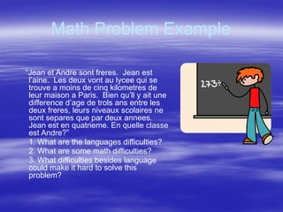 Math Problem Example
“Jean et Andre sont freres. Jean est
l’aine. Les deux vont au lycee qui se
trouve a moins de cinq kilometres de
leur maison a Paris. Bien qu’ll y ait une
difference d’age de trols ans entre les
deux freres, leurs niveaux scolaires ne
sont separes que par deux annees.
Jean est en quatrieme. En quelle classe
est Andre?”
1. What are the languages difficulties?
2. What are some math difficulties?
3. What difficulties besides language
could make it hard to solve this
problem?
 