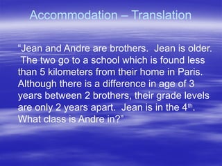 Accommodation – Translation
“Jean and Andre are brothers. Jean is older.
The two go to a school which is found less
than 5 kilometers from their home in Paris.
Although there is a difference in age of 3
years between 2 brothers, their grade levels
are only 2 years apart. Jean is in the 4th
.
What class is Andre in?”
 