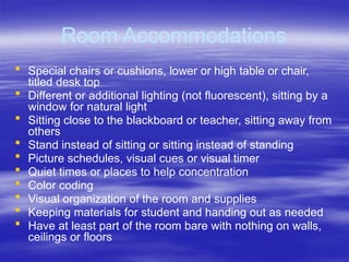 Room Accommodations
 Special chairs or cushions, lower or high table or chair,
titled desk top
 Different or additional lighting (not fluorescent), sitting by a
window for natural light
 Sitting close to the blackboard or teacher, sitting away from
others
 Stand instead of sitting or sitting instead of standing
 Picture schedules, visual cues or visual timer
 Quiet times or places to help concentration
 Color coding
 Visual organization of the room and supplies
 Keeping materials for student and handing out as needed
 Have at least part of the room bare with nothing on walls,
ceilings or floors
 