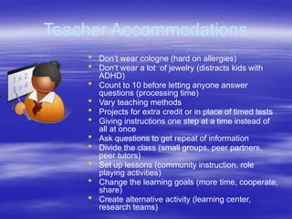 Teacher Accommodations
 Don’t wear cologne (hard on allergies)
 Don’t wear a lot of jewelry (distracts kids with
ADHD)
 Count to 10 before letting anyone answer
questions (processing time)
 Vary teaching methods
 Projects for extra credit or in place of timed tests
 Giving instructions one step at a time instead of
all at once
 Ask questions to get repeat of information
 Divide the class (small groups, peer partners,
peer tutors)
 Set up lessons (community instruction, role
playing activities)
 Change the learning goals (more time, cooperate,
share)
 Create alternative activity (learning center,
research teams)
 