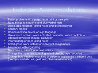 Individual Accommodations
 Fewer problems on a page, large print or dark print
 Read things to students and give verbal tests
 Use a tape recorder (taking notes and giving reports)
 Sensory breaks
 Communication device or sign language
 Use a touch screen, voice activated computer, switch controls or
adapted keyboard, mouse, calculator
 Peer tutoring or peer taking notes
 Small group work instead or individual assignments
 Assistance with organizing
 More time to transition to next activity
 Change the materials (counting actual objects, tape recorder)
 Change how much or what kind of personal assistance a student gets
(prompts, verbal cues, gestures, physical assistance)
 