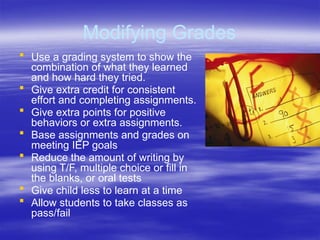 Modifying Grades
 Use a grading system to show the
combination of what they learned
and how hard they tried.
 Give extra credit for consistent
effort and completing assignments.
 Give extra points for positive
behaviors or extra assignments.
 Base assignments and grades on
meeting IEP goals
 Reduce the amount of writing by
using T/F, multiple choice or fill in
the blanks, or oral tests
 Give child less to learn at a time
 Allow students to take classes as
pass/fail
 