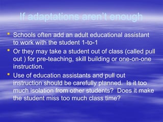 If adaptations aren’t enough
 Schools often add an adult educational assistant
to work with the student 1-to-1
 Or they may take a student out of class (called pull
out ) for pre-teaching, skill building or one-on-one
instruction.
 Use of education assistants and pull out
instruction should be carefully planned. Is it too
much isolation from other students? Does it make
the student miss too much class time?
 