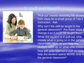 Is pull out best?
“Pull out” means removing the studen
from class for a small group of 1-to-1
instruction. Ask:
Why can’t the skill be taught in the
general classroom? Are there ways to
change it so it could be taught there?
While the student is in pull out, s/he
misses what is going on in the genera
classroom. How do you help the
student catch up on what s/he missed
How will skills learned in pull out time
help the student spend MORE time in
the general classroom?
 