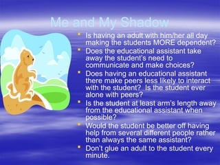 Me and My Shadow
 Is having an adult with him/her all day
making the students MORE dependent?
 Does the educational assistant take
away the student’s need to
communicate and make choices?
 Does having an educational assistant
there make peers less likely to interact
with the student? Is the student ever
alone with peers?
 Is the student at least arm’s length away
from the educational assistant when
possible?
 Would the student be better off having
help from several different people rather
than always the same assistant?
 Don’t glue an adult to the student every
minute.
 