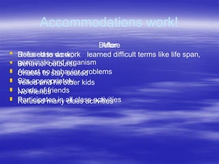 Accommodations work!
Before
 Refused to do work
 Behavior outburst
 Unable to stay seated
 Yelled and hit other kids
 No friends
 Refused many class activities
After
 Does class work; learned difficult terms like life span,
germinate and organism
 Almost no behavior problems
 Sits appropriately
 Loads of friends
 Participates in all class activities
 