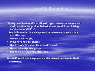 Health Promotion:
“ Is any combination of educational, organizational, economic and
environmental support for behaviors and conditions of living
conducive to health .”
Health Promotion is a widely used term to encompass various
activities eg. :
 Behavior & lifestyle,
 Preventive health services,
 Health protection directed at environment,
 Health related public policy,
 Economic & regulatory measures.
(Health Education is the primary and dominant measure in Health
Promotion ).
 