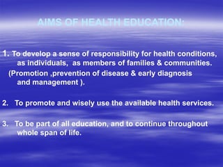 AIMS OF HEALTH EDUCATION:
1. To develop a sense of responsibility for health conditions,
as individuals, as members of families & communities.
(Promotion ,prevention of disease & early diagnosis
and management ).
2. To promote and wisely use the available health services.
3. To be part of all education, and to continue throughout
whole span of life.
 