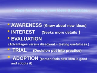 Steps for adopting new ideas & practices :
 AWARENESS (Know about new ideas)
 INTEREST (Seeks more details )
 EVALUATION
(Advantages versus disadvant.+ testing usefulness )
 TRIAL (Decision put into practice)
 ADOPTION (person feels new idea is good
and adopts it)
 