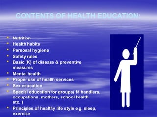 CONTENTS OF HEALTH EDUCATION:
 Nutrition
 Health habits
 Personal hygiene
 Safety rules
 Basic (K) of disease & preventive
measures
 Mental health
 Proper use of health services
 Sex education
 Special education for groups( fd handlers,
occupations, mothers, school health
etc. )
 Principles of healthy life style e.g. sleep,
exercise
 