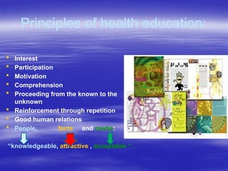 Principles of health education:
 Interest
 Participation
 Motivation
 Comprehension
 Proceeding from the known to the
unknown
 Reinforcement through repetition
 Good human relations
 People, facts and media:
“knowledgeable, attractive , acceptable “.
 