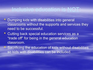 Inclusive education is NOT:
 Dumping kids with disabilities into general
classrooms without the supports and services they
need to be successful.
 Cutting back special education services as a
“trade off” for being in the general education
classroom.
 Sacrificing the education of kids without disabilities
so kids with disabilities can be included.
 