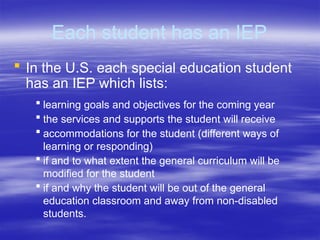 Each student has an IEP
 In the U.S. each special education student
has an IEP which lists:
 learning goals and objectives for the coming year
 the services and supports the student will receive
 accommodations for the student (different ways of
learning or responding)
 if and to what extent the general curriculum will be
modified for the student
 if and why the student will be out of the general
education classroom and away from non-disabled
students.
 