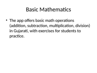 Basic Mathematics
• The app offers basic math operations
(addition, subtraction, multiplication, division)
in Gujarati, with exercises for students to
practice.
 