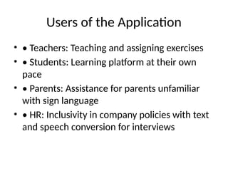 Users of the Application
• • Teachers: Teaching and assigning exercises
• • Students: Learning platform at their own
pace
• • Parents: Assistance for parents unfamiliar
with sign language
• • HR: Inclusivity in company policies with text
and speech conversion for interviews
 