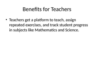 Benefits for Teachers
• Teachers get a platform to teach, assign
repeated exercises, and track student progress
in subjects like Mathematics and Science.
 