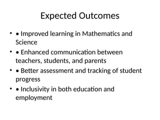 Expected Outcomes
• • Improved learning in Mathematics and
Science
• • Enhanced communication between
teachers, students, and parents
• • Better assessment and tracking of student
progress
• • Inclusivity in both education and
employment
 