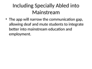 Including Specially Abled into
Mainstream
• The app will narrow the communication gap,
allowing deaf and mute students to integrate
better into mainstream education and
employment.
 