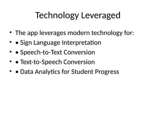 Technology Leveraged
• The app leverages modern technology for:
• • Sign Language Interpretation
• • Speech-to-Text Conversion
• • Text-to-Speech Conversion
• • Data Analytics for Student Progress
 