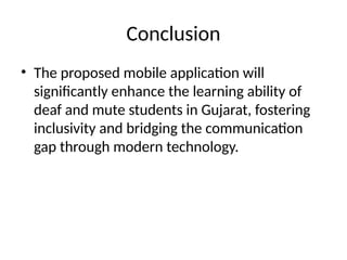 Conclusion
• The proposed mobile application will
significantly enhance the learning ability of
deaf and mute students in Gujarat, fostering
inclusivity and bridging the communication
gap through modern technology.
 