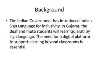 Background
• The Indian Government has introduced Indian
Sign Language for inclusivity. In Gujarat, the
deaf and mute students will learn Gujarati by
sign language. The need for a digital platform
to support learning beyond classrooms is
essential.
 