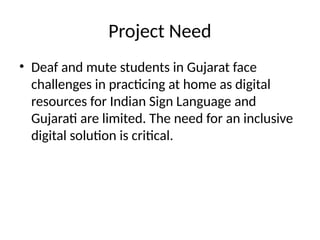Project Need
• Deaf and mute students in Gujarat face
challenges in practicing at home as digital
resources for Indian Sign Language and
Gujarati are limited. The need for an inclusive
digital solution is critical.
 