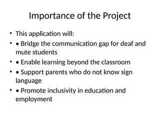 Importance of the Project
• This application will:
• • Bridge the communication gap for deaf and
mute students
• • Enable learning beyond the classroom
• • Support parents who do not know sign
language
• • Promote inclusivity in education and
employment
 