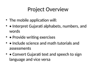 Project Overview
• The mobile application will:
• • Interpret Gujarati alphabets, numbers, and
words
• • Provide writing exercises
• • Include science and math tutorials and
assessments
• • Convert Gujarati text and speech to sign
language and vice versa
 