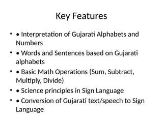 Key Features
• • Interpretation of Gujarati Alphabets and
Numbers
• • Words and Sentences based on Gujarati
alphabets
• • Basic Math Operations (Sum, Subtract,
Multiply, Divide)
• • Science principles in Sign Language
• • Conversion of Gujarati text/speech to Sign
Language
 