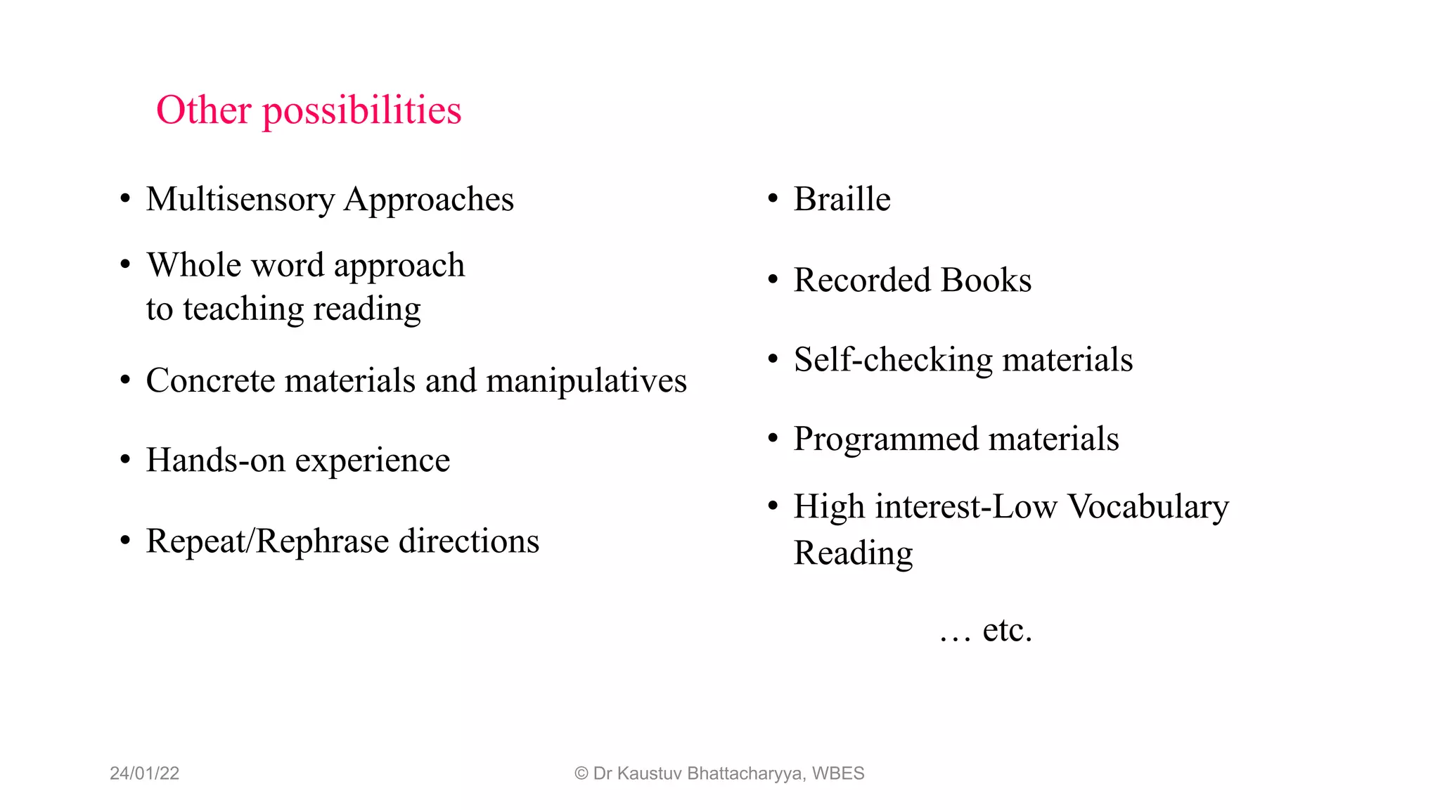 Other possibilities
• Multisensory Approaches
• Whole word approach
to teaching reading
• Concrete materials and manipulatives
• Hands-on experience
• Repeat/Rephrase directions
• Braille
• Recorded Books
• Self-checking materials
• Programmed materials
• High interest-Low Vocabulary
Reading
… etc.
24/01/22 © Dr Kaustuv Bhattacharyya, WBES
 