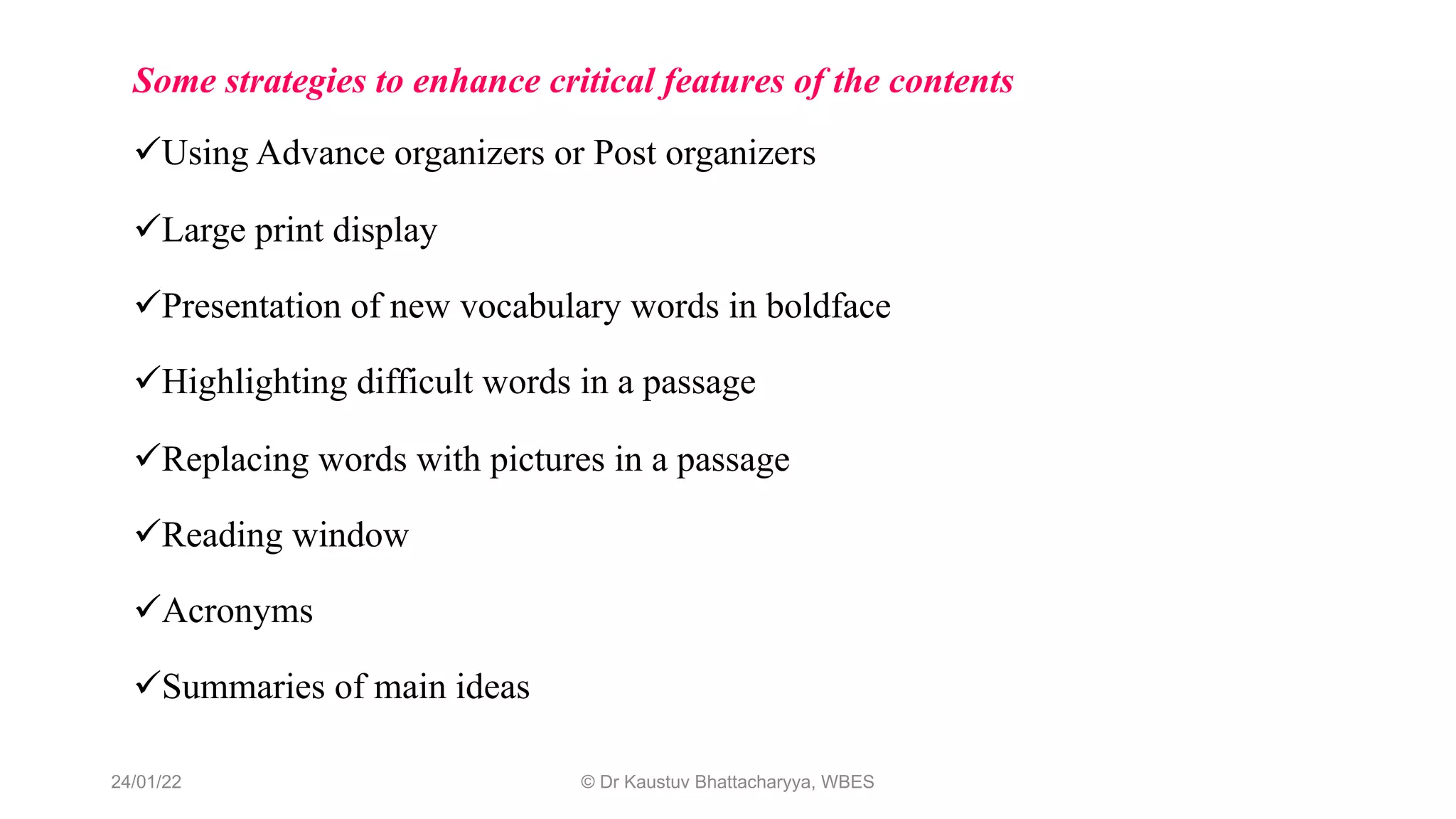 Some strategies to enhance critical features of the contents
üUsing Advance organizers or Post organizers
üLarge print display
üPresentation of new vocabulary words in boldface
üHighlighting difficult words in a passage
üReplacing words with pictures in a passage
üReading window
üAcronyms
üSummaries of main ideas
24/01/22 © Dr Kaustuv Bhattacharyya, WBES
 