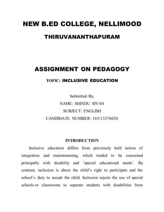 NEW B.ED COLLEGE, NELLIMOOD 
THIRUVANANTHAPURAM 
ASSIGNMENT ON PEDAGOGY 
TOPIC: INCLUSIVE EDUCATION 
Submitted By, 
NAME: SHINDU SIVAN 
SUBJECT: ENGLISH 
CANDIDATE NUMBER: 165/13376020 
INTRODUCTION 
Inclusive education differs from previously held notion of 
integration and mainstreaming, which tended to be concerned 
principally with disability and ‘special educational needs’. By 
contrast, inclusion is about the child’s right to participate and the 
school’s duty to accept the child. Inclusion rejects the use of special 
schools or classrooms to separate students with disabilities from 
 