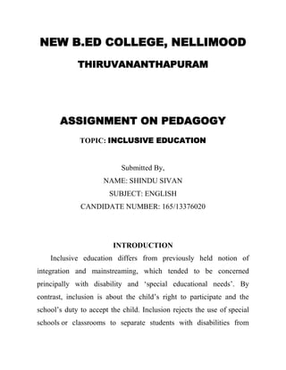 NEW B.ED COLLEGE, NELLIMOOD 
THIRUVANANTHAPURAM 
ASSIGNMENT ON PEDAGOGY 
TOPIC: INCLUSIVE EDUCATION 
Submitted By, 
NAME: SHINDU SIVAN 
SUBJECT: ENGLISH 
CANDIDATE NUMBER: 165/13376020 INTRODUCTION Inclusive education differs from previously held notion of integration and mainstreaming, which tended to be concerned principally with disability and ‘special educational needs’. By contrast, inclusion is about the child’s right to participate and the school’s duty to accept the child. Inclusion rejects the use of special schools or classrooms to separate students with disabilities from  