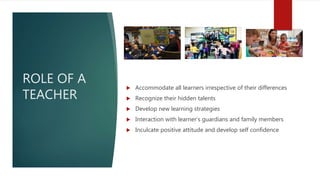 ROLE OF A
TEACHER
 Accommodate all learners irrespective of their differences
 Recognize their hidden talents
 Develop new learning strategies
 Interaction with learner’s guardians and family members
 Inculcate positive attitude and develop self confidence
 