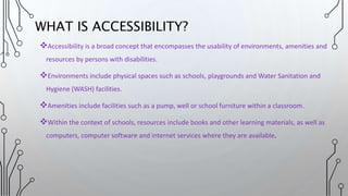 Accessibility is a broad concept that encompasses the usability of environments, amenities and
resources by persons with disabilities.
Environments include physical spaces such as schools, playgrounds and Water Sanitation and
Hygiene (WASH) facilities.
Amenities include facilities such as a pump, well or school furniture within a classroom.
Within the context of schools, resources include books and other learning materials, as well as
computers, computer software and internet services where they are available.
WHAT IS ACCESSIBILITY?
 