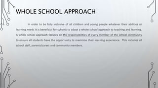 In order to be fully inclusive of all children and young people whatever their abilities or
learning needs it is beneficial for schools to adopt a whole school approach to teaching and learning.
A whole school approach focuses on the responsibilities of every member of the school community
to ensure all students have the opportunity to maximise their learning experience. This includes all
school staff, parents/carers and community members.
WHOLE SCHOOL APPROACH
 