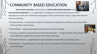Community education, also known as community-based education or community
learning & development, is an organization's programs to promote learning and social
development work with individuals and groups in their communities using a range of formal and
informal methods.
Empowerment – increasing the ability of individuals and groups to influence issues that affect
them and their communities;
Participation – supporting people to take part in decision making;
Inclusion, equality of opportunity and anti-discrimination – recognising that some people may
need additional support to overcome the barriers they face;
Self-determination – supporting the right of people to make their own choices; and
Partnership – recognizing that many agencies can contribute to CLD to ensure resources are
used effectively.
COMMUNITY BASED EDUCATION
 