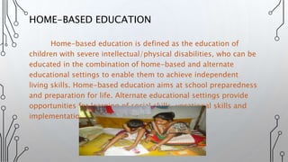 Home-based education is defined as the education of
children with severe intellectual/physical disabilities, who can be
educated in the combination of home-based and alternate
educational settings to enable them to achieve independent
living skills. Home-based education aims at school preparedness
and preparation for life. Alternate educational settings provide
opportunities for learning of social skills, vocational skills and
implementation of life skills.
HOME-BASED EDUCATION
 