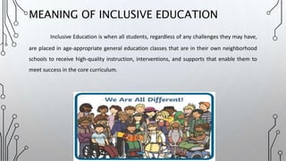MEANING OF INCLUSIVE EDUCATION
Inclusive Education is when all students, regardless of any challenges they may have,
are placed in age-appropriate general education classes that are in their own neighborhood
schools to receive high-quality instruction, interventions, and supports that enable them to
meet success in the core curriculum.
 