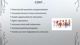 • Enhanced skill acquisition and generalization
• Increased inclusion in future environments
• Greater opportunities for interactions
• Higher expectations
• Increased school staff collaboration
• Increased parental participation
• Families are more integrated into community
CONT…
 