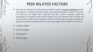  Peers play an important role in the process of inclusion and have immense contribution towards
the placement of children with special needs and marginalized groups in inclusive education.
The interaction and support that a child has from peers creates a physical, mental and
psychological environment which fosters inclusion. The peer interaction that the child with
special need have, both in the community as well as in the learning environment contributes to
placement in inclusive education in the true sense. Peer support can be rendered in the form of;
 Academic support
 Emotional support
 Social support
 Physical support
PEER RELATED FACTORS
 
