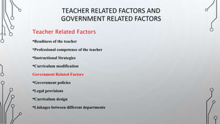 Teacher Related Factors
•Readiness of the teacher
•Professional competence of the teacher
•Instructional Strategies
•Curriculum modification
Government Related Factors
•Government policies
•Legal provisions
•Curriculum design
•Linkages between different departments
TEACHER RELATED FACTORS AND
GOVERNMENT RELATED FACTORS
 