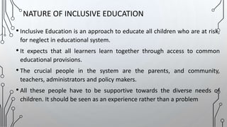 • Inclusive Education is an approach to educate all children who are at risk,
for neglect in educational system.
• It expects that all learners learn together through access to common
educational provisions.
• The crucial people in the system are the parents, and community,
teachers, administrators and policy makers.
• All these people have to be supportive towards the diverse needs of
children. It should be seen as an experience rather than a problem
NATURE OF INCLUSIVE EDUCATION
 