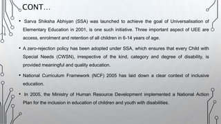 • Sarva Shiksha Abhiyan (SSA) was launched to achieve the goal of Universalisation of
Elementary Education in 2001, is one such initiative. Three important aspect of UEE are
access, enrolment and retention of all children in 6-14 years of age.
• A zero-rejection policy has been adopted under SSA, which ensures that every Child with
Special Needs (CWSN), irrespective of the kind, category and degree of disability, is
provided meaningful and quality education.
• National Curriculum Framework (NCF) 2005 has laid down a clear context of inclusive
education.
• In 2005, the Ministry of Human Resource Development implemented a National Action
Plan for the inclusion in education of children and youth with disabilities.
CONT…
 