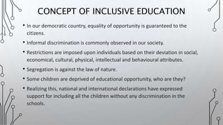• In our democratic country, equality of opportunity is guaranteed to the
citizens.
• Informal discrimination is commonly observed in our society.
• Restrictions are imposed upon individuals based on their deviation in social,
economical, cultural, physical, intellectual and behavioural attributes.
• Segregation is against the law of nature.
• Some children are deprived of educational opportunity, who are they?
• Realizing this, national and international declarations have expressed
support for including all the children without any discrimination in the
schools.
CONCEPT OF INCLUSIVE EDUCATION
 