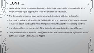• Hence all the recent education plans and policies have supported a system of education
which provides equal opportunity to all the children for education.
• The democratic system of governance worldwide is in tune with this philosophy.
• The same principle is initiated in the field of education in the name of inclusive education.
Inclusion is about building the inner strength and mounting confidence among children.
• It is valuing difference, immaterial of the limitations imposed due to external factors.
• “The problem is not to wipe out the differences but how to unite with the differences intact”
differences intact” - Rabindranath Tagore
CONT….
 