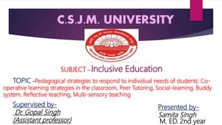 C.S.J.M. UNIVERSITY
M. ED. 2nd year
SUBJECT – Inclusive Education
TOPIC –Pedagogical strategies to respond to individual needs of students: Co-
operative learning strategies in the classroom, Peer Tutoring, Social-learning, Buddy
system, Reflective teaching, Multi-sensory teaching
Presented by-
Samita Singh
Supervised by-
Dr. Gopal Singh
(Assistant professor)
 