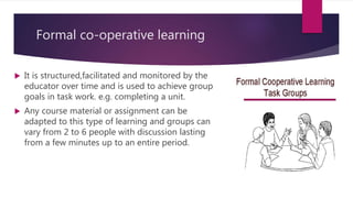 Formal co-operative learning
 It is structured,facilitated and monitored by the
educator over time and is used to achieve group
goals in task work. e.g. completing a unit.
 Any course material or assignment can be
adapted to this type of learning and groups can
vary from 2 to 6 people with discussion lasting
from a few minutes up to an entire period.
 